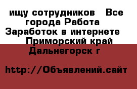 ищу сотрудников - Все города Работа » Заработок в интернете   . Приморский край,Дальнегорск г.